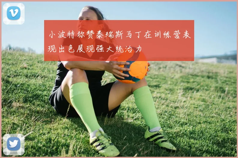 小波特称赞泰瑞斯马丁在训练营表现出色展现强大统治力