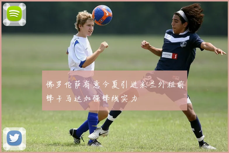 佛罗伦萨有意今夏引进米兰外租前锋卡马达加强锋线实力