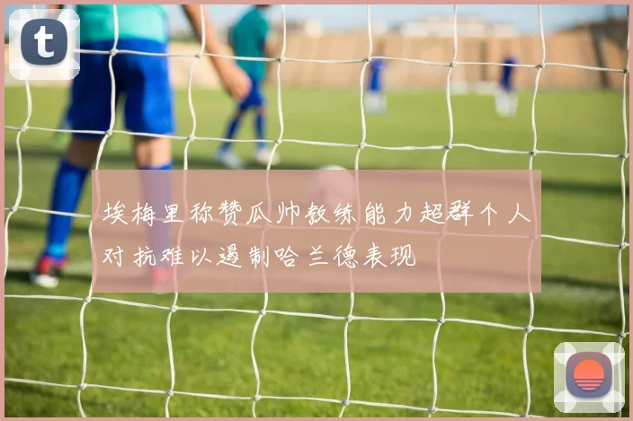 埃梅里称赞瓜帅教练能力超群个人对抗难以遏制哈兰德表现
