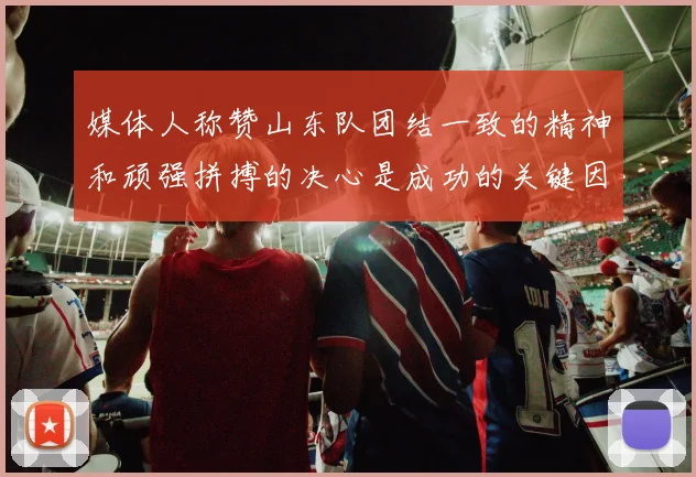 媒体人称赞山东队团结一致的精神和顽强拼搏的决心是成功的关键因素