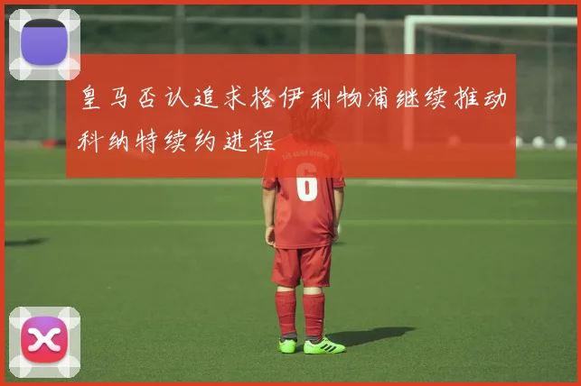 皇马否认追求格伊利物浦继续推动科纳特续约进程