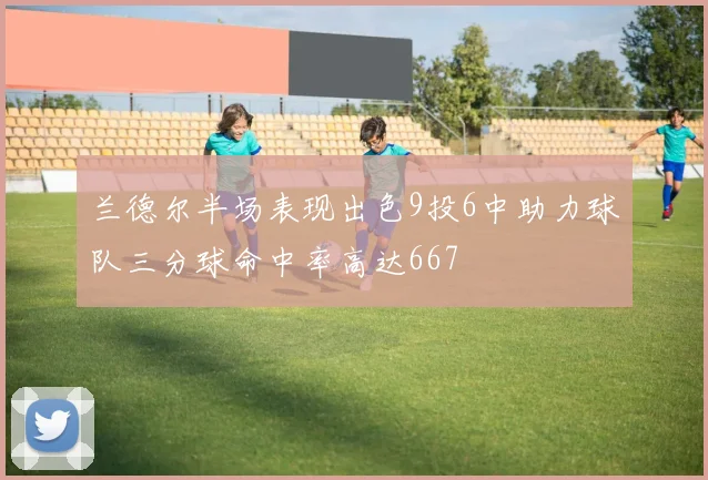 兰德尔半场表现出色9投6中助力球队三分球命中率高达667